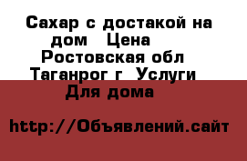 Сахар с достакой на дом › Цена ­ 1 - Ростовская обл., Таганрог г. Услуги » Для дома   